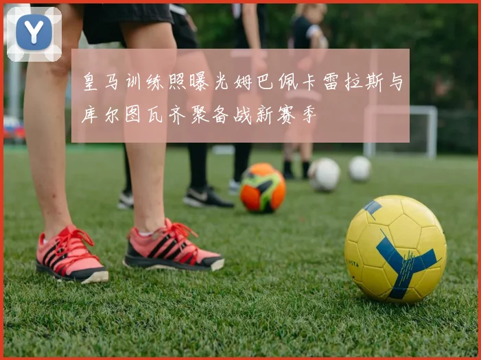 皇马训练照曝光姆巴佩卡雷拉斯与库尔图瓦齐聚备战新赛季