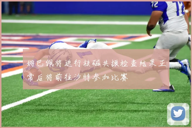 姆巴佩将进行核磁共振检查结果正常后将前往沙特参加比赛