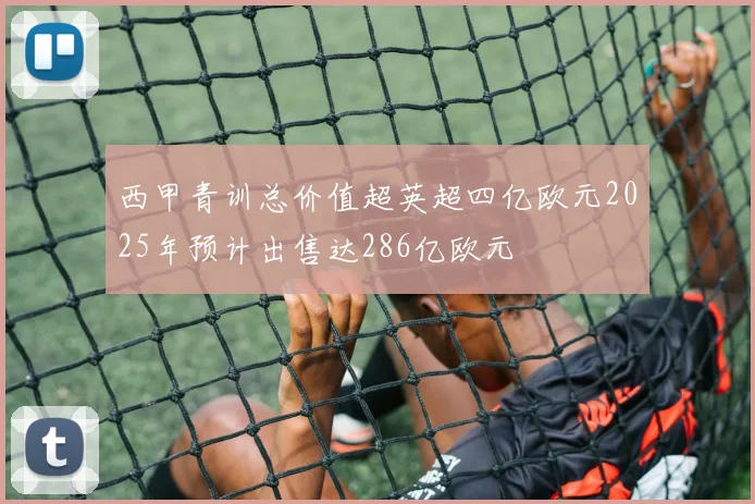 西甲青训总价值超英超四亿欧元2025年预计出售达286亿欧元