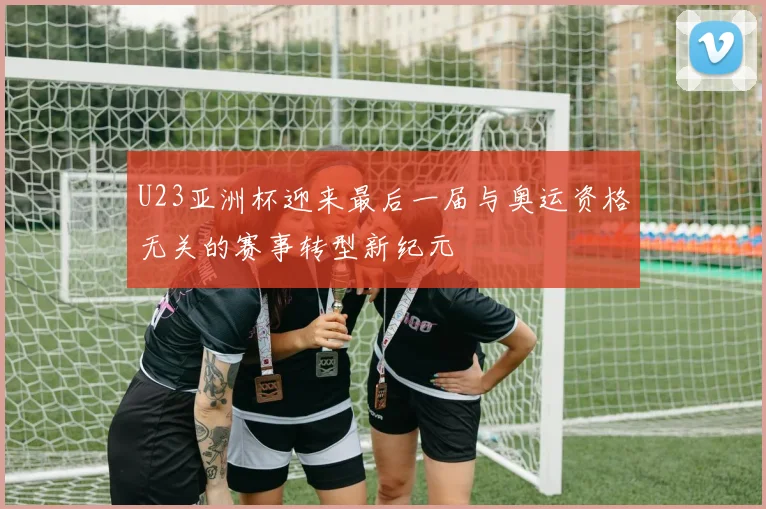 U23亚洲杯迎来最后一届与奥运资格无关的赛事转型新纪元