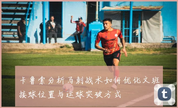 卡鲁索分析马刺战术如何优化文班接球位置与运球突破方式