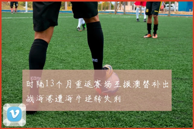 时隔13个月重返赛场王振澳替补出战海港遭海牛逆转失利