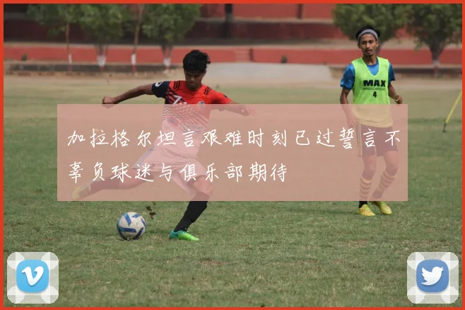 加拉格尔坦言艰难时刻已过誓言不辜负球迷与俱乐部期待