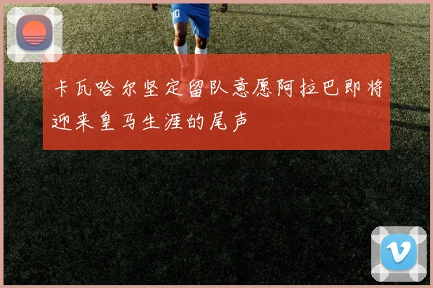 卡瓦哈尔坚定留队意愿阿拉巴即将迎来皇马生涯的尾声