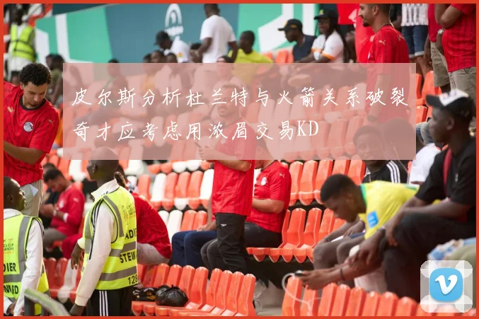 皮尔斯分析杜兰特与火箭关系破裂奇才应考虑用浓眉交易KD