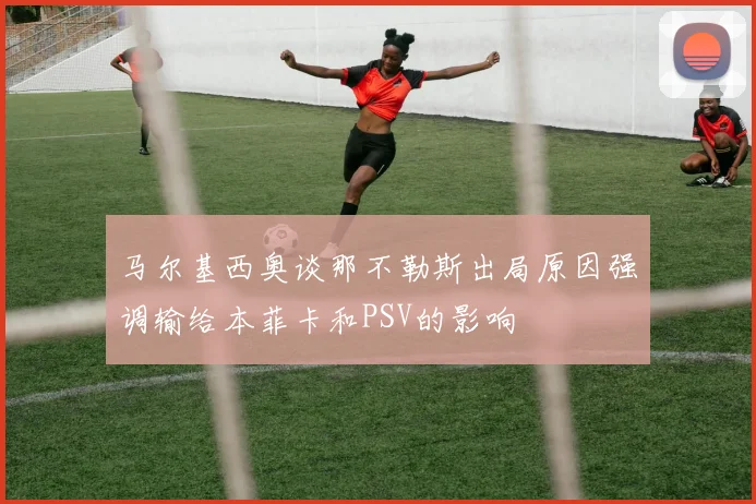 马尔基西奥谈那不勒斯出局原因强调输给本菲卡和PSV的影响